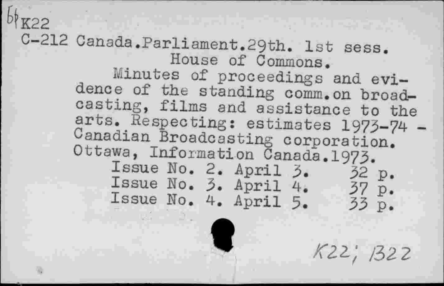 ﻿K22
C-212 Canada.Parliament.29th. 1st sess. House of Commons.
Minutes of proceedings and evidence of the standing comm.on broadcasting, films and assistance to the arts. Respecting: estimates 1973-74 _ Canadian Broadcasting corporation. Ottawa, Information Canada.1973.
Issue No.	2.	April	3.	32	p.
Issue No.	3.	April	4.	37	p.
Issue No.	4.	April	5.	33	p.
/32 2